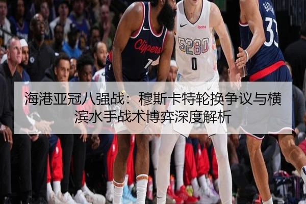 海港亚冠八强战：穆斯卡特轮换争议与横滨水手战术博弈深度解析
