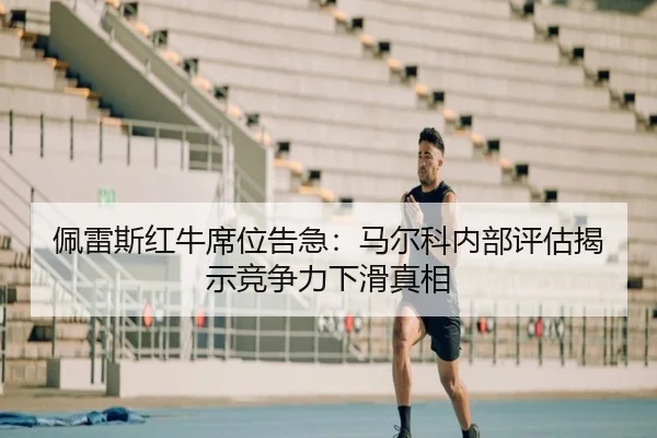佩雷斯红牛席位告急：马尔科内部评估揭示竞争力下滑真相