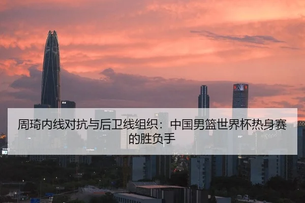 周琦内线对抗与后卫线组织：中国男篮世界杯热身赛的胜负手