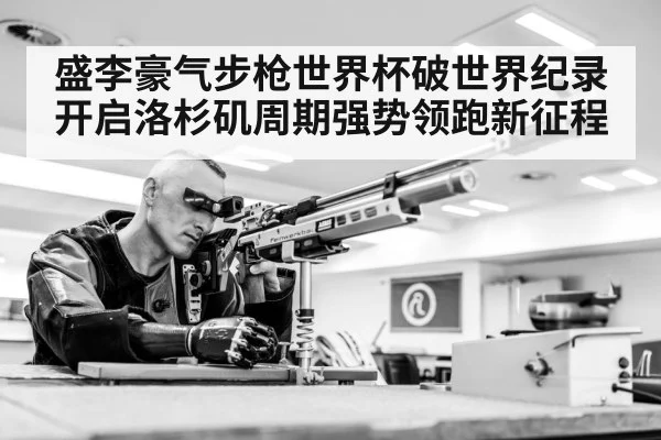 盛李豪气步枪世界杯破世界纪录开启洛杉矶周期强势领跑新征程