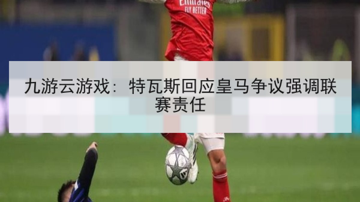 九游云游戏: 特瓦斯回应皇马争议强调联赛责任 九游云游戏: 特瓦斯回应皇马争议强调联赛责任