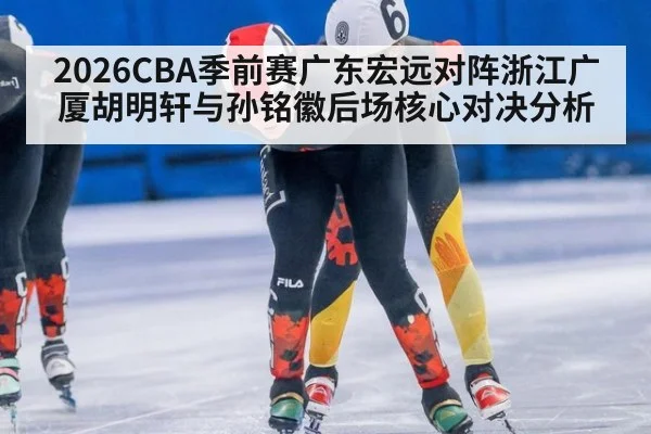 2026CBA季前赛广东宏远对阵浙江广厦胡明轩与孙铭徽后场核心对决分析